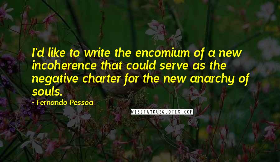 Fernando Pessoa Quotes: I'd like to write the encomium of a new incoherence that could serve as the negative charter for the new anarchy of souls.