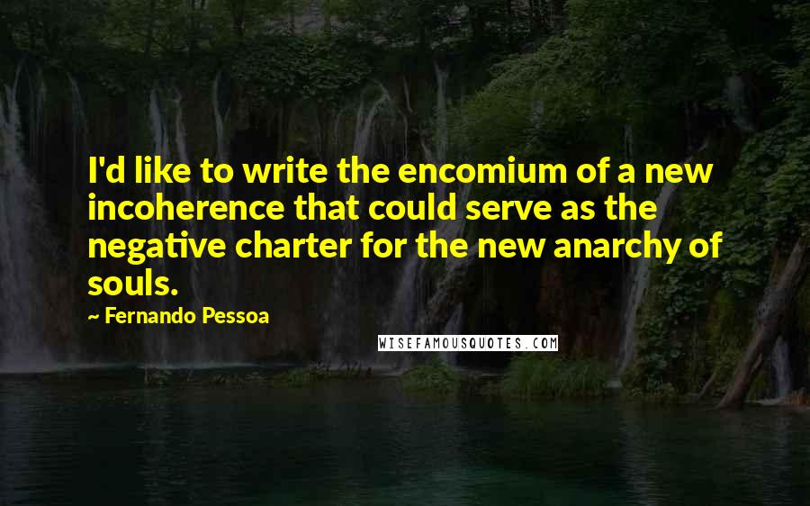 Fernando Pessoa Quotes: I'd like to write the encomium of a new incoherence that could serve as the negative charter for the new anarchy of souls.