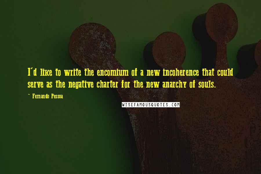 Fernando Pessoa Quotes: I'd like to write the encomium of a new incoherence that could serve as the negative charter for the new anarchy of souls.