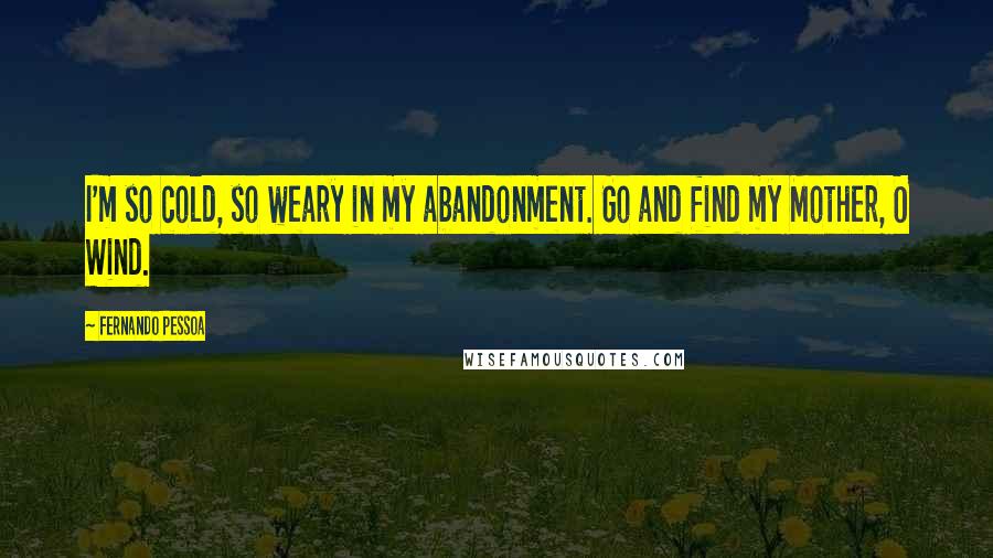 Fernando Pessoa Quotes: I'm so cold, so weary in my abandonment. Go and find my Mother, O Wind.