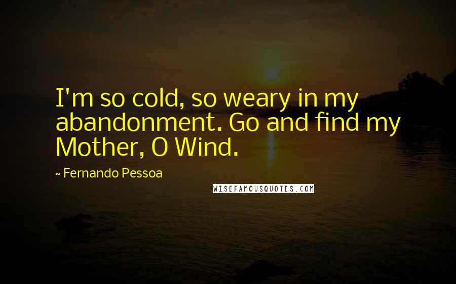 Fernando Pessoa Quotes: I'm so cold, so weary in my abandonment. Go and find my Mother, O Wind.