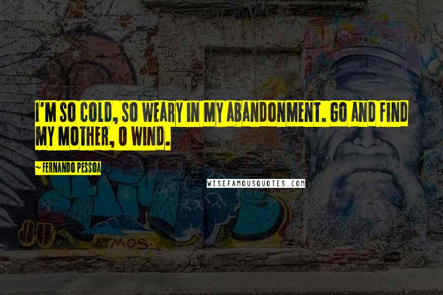 Fernando Pessoa Quotes: I'm so cold, so weary in my abandonment. Go and find my Mother, O Wind.