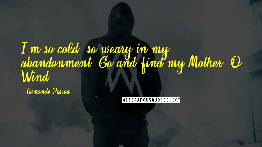 Fernando Pessoa Quotes: I'm so cold, so weary in my abandonment. Go and find my Mother, O Wind.