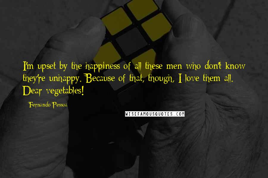 Fernando Pessoa Quotes: I'm upset by the happiness of all these men who don't know they're unhappy. Because of that, though, I love them all. Dear vegetables!