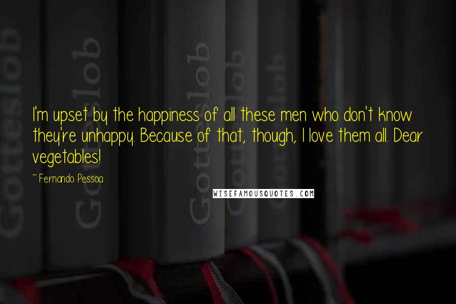 Fernando Pessoa Quotes: I'm upset by the happiness of all these men who don't know they're unhappy. Because of that, though, I love them all. Dear vegetables!