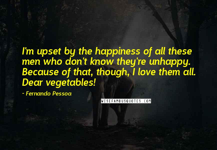 Fernando Pessoa Quotes: I'm upset by the happiness of all these men who don't know they're unhappy. Because of that, though, I love them all. Dear vegetables!