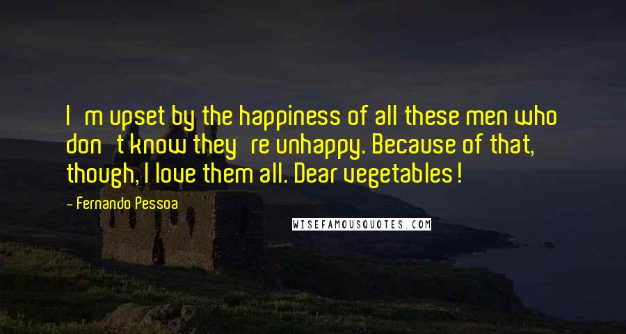 Fernando Pessoa Quotes: I'm upset by the happiness of all these men who don't know they're unhappy. Because of that, though, I love them all. Dear vegetables!