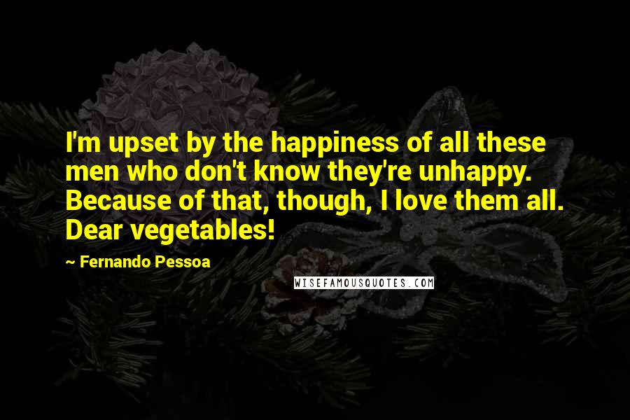 Fernando Pessoa Quotes: I'm upset by the happiness of all these men who don't know they're unhappy. Because of that, though, I love them all. Dear vegetables!