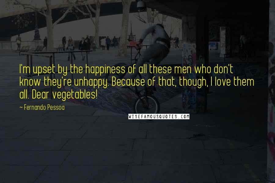Fernando Pessoa Quotes: I'm upset by the happiness of all these men who don't know they're unhappy. Because of that, though, I love them all. Dear vegetables!
