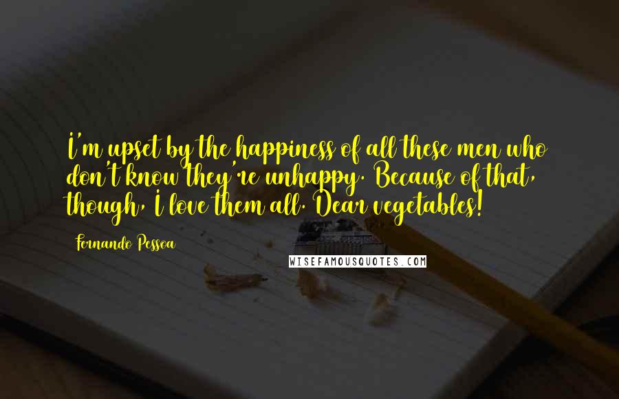 Fernando Pessoa Quotes: I'm upset by the happiness of all these men who don't know they're unhappy. Because of that, though, I love them all. Dear vegetables!