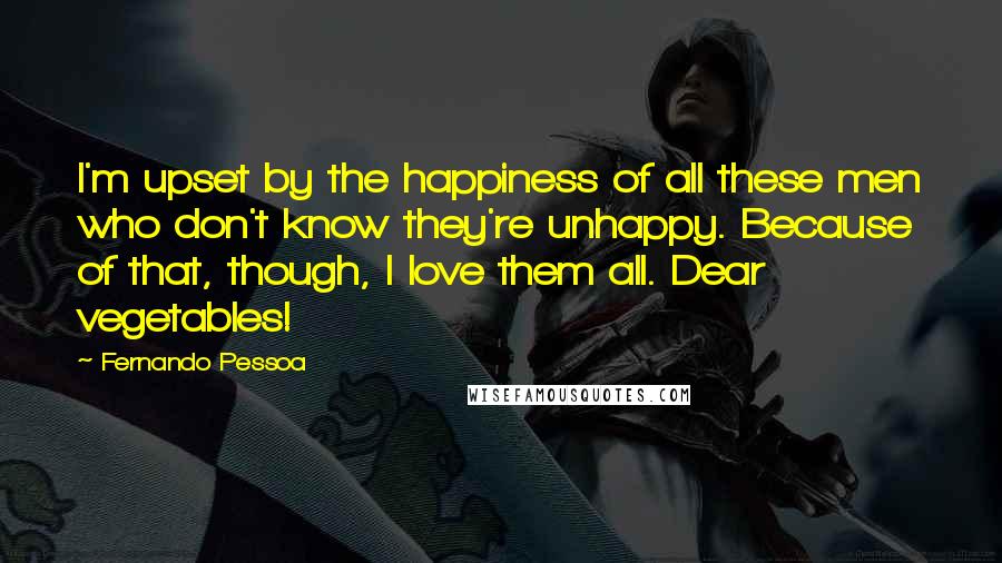 Fernando Pessoa Quotes: I'm upset by the happiness of all these men who don't know they're unhappy. Because of that, though, I love them all. Dear vegetables!