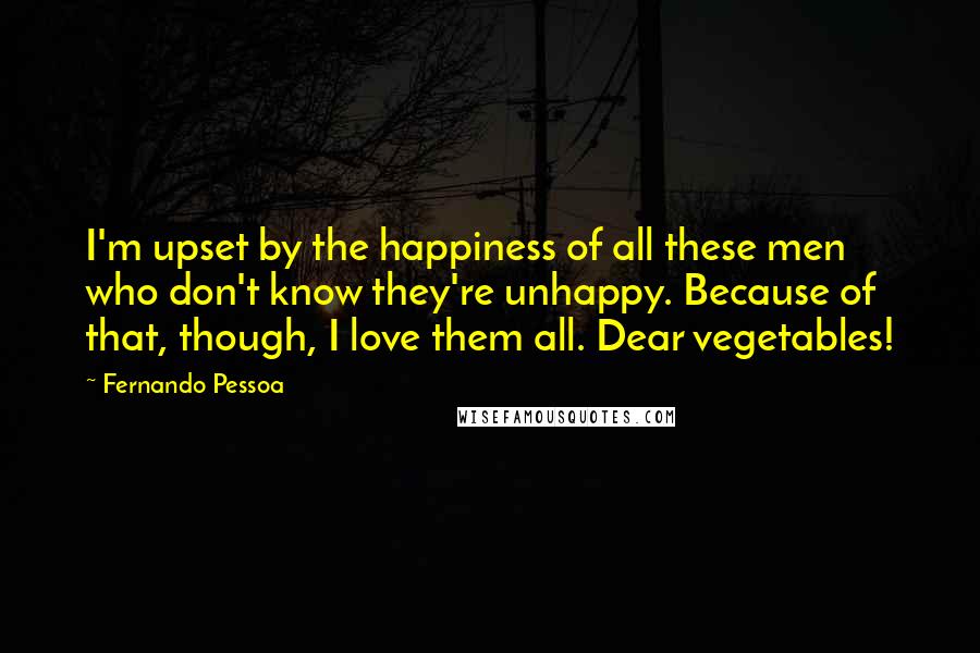 Fernando Pessoa Quotes: I'm upset by the happiness of all these men who don't know they're unhappy. Because of that, though, I love them all. Dear vegetables!
