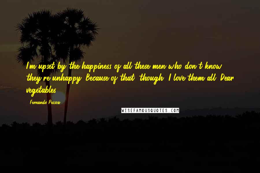Fernando Pessoa Quotes: I'm upset by the happiness of all these men who don't know they're unhappy. Because of that, though, I love them all. Dear vegetables!