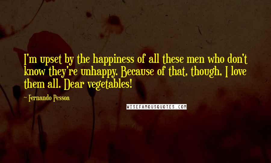 Fernando Pessoa Quotes: I'm upset by the happiness of all these men who don't know they're unhappy. Because of that, though, I love them all. Dear vegetables!