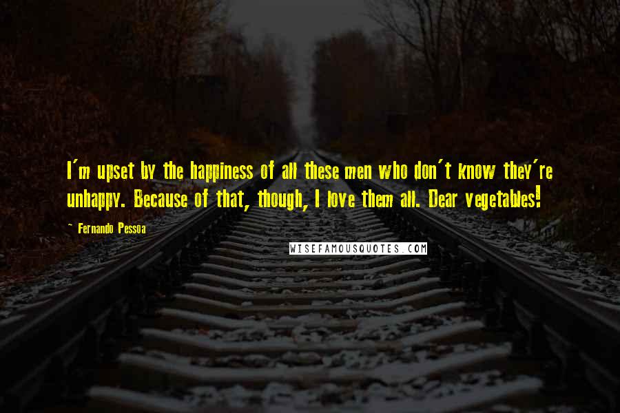 Fernando Pessoa Quotes: I'm upset by the happiness of all these men who don't know they're unhappy. Because of that, though, I love them all. Dear vegetables!
