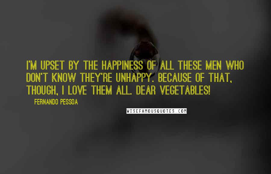Fernando Pessoa Quotes: I'm upset by the happiness of all these men who don't know they're unhappy. Because of that, though, I love them all. Dear vegetables!