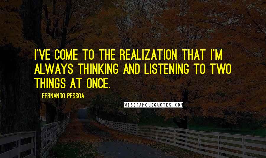 Fernando Pessoa Quotes: I've come to the realization that I'm always thinking and listening to two things at once.