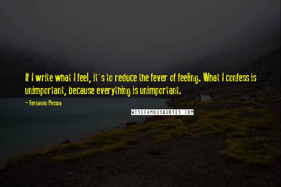 Fernando Pessoa Quotes: If I write what I feel, it's to reduce the fever of feeling. What I confess is unimportant, because everything is unimportant.