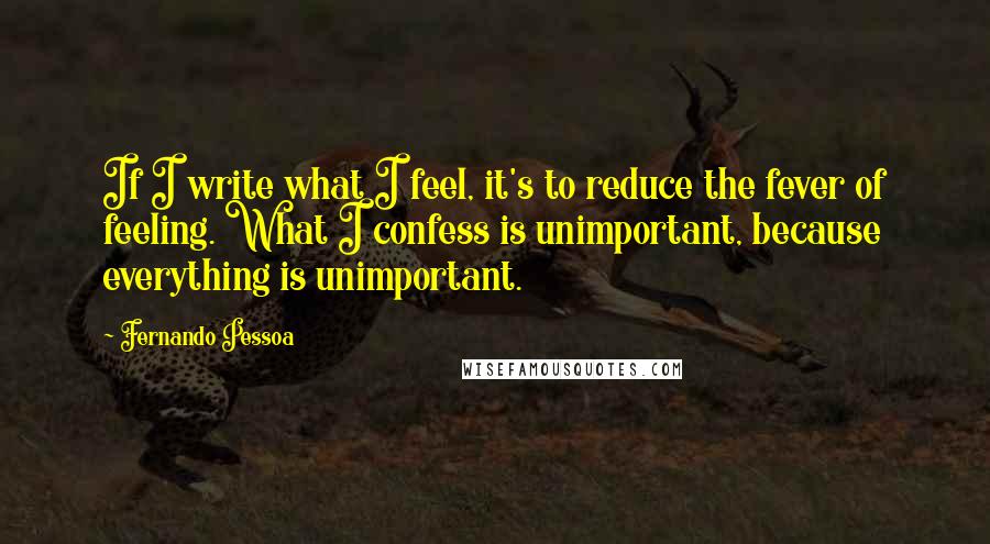 Fernando Pessoa Quotes: If I write what I feel, it's to reduce the fever of feeling. What I confess is unimportant, because everything is unimportant.