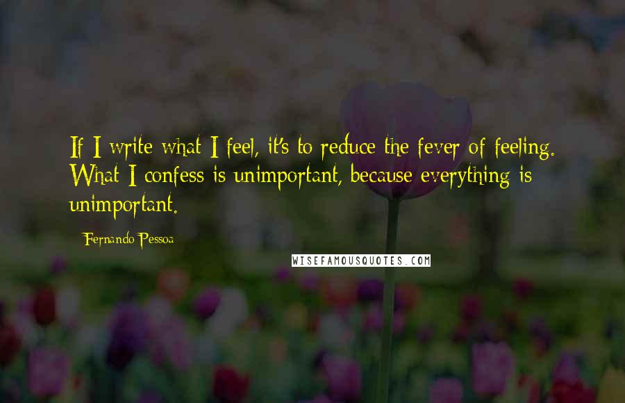 Fernando Pessoa Quotes: If I write what I feel, it's to reduce the fever of feeling. What I confess is unimportant, because everything is unimportant.