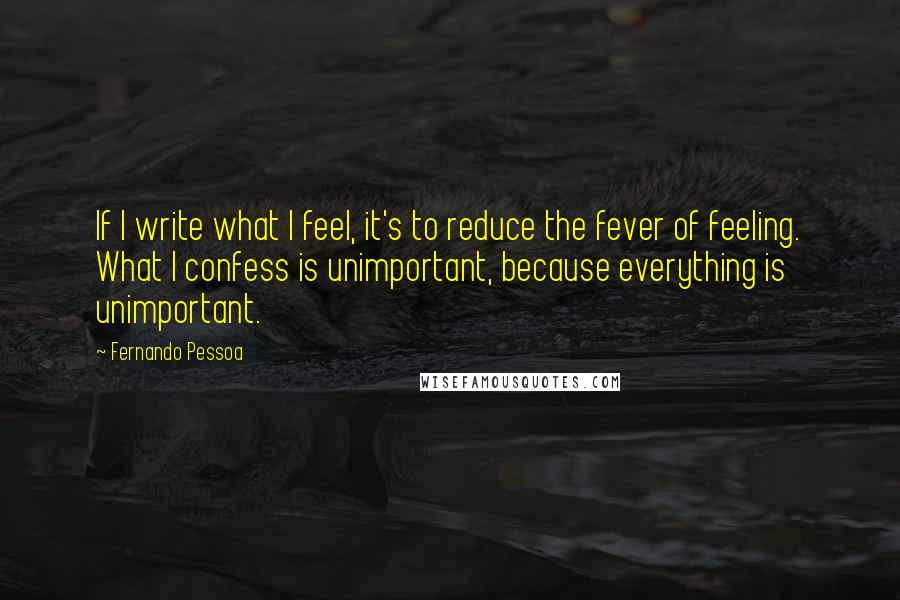 Fernando Pessoa Quotes: If I write what I feel, it's to reduce the fever of feeling. What I confess is unimportant, because everything is unimportant.