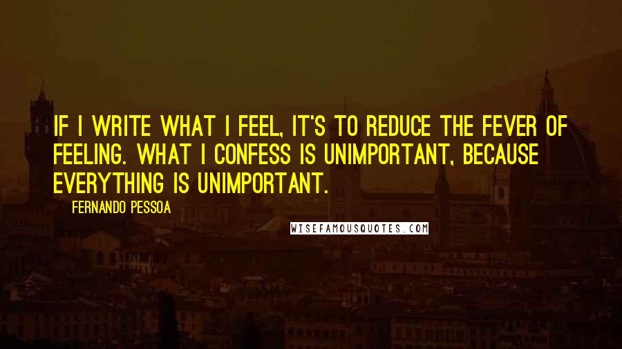 Fernando Pessoa Quotes: If I write what I feel, it's to reduce the fever of feeling. What I confess is unimportant, because everything is unimportant.