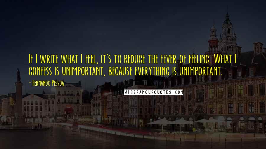 Fernando Pessoa Quotes: If I write what I feel, it's to reduce the fever of feeling. What I confess is unimportant, because everything is unimportant.