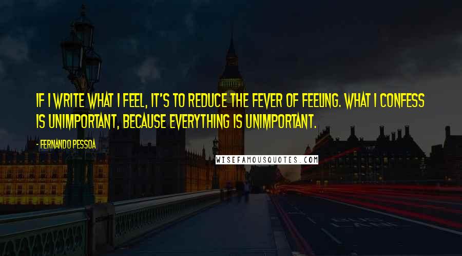 Fernando Pessoa Quotes: If I write what I feel, it's to reduce the fever of feeling. What I confess is unimportant, because everything is unimportant.