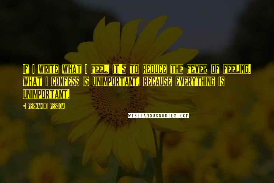 Fernando Pessoa Quotes: If I write what I feel, it's to reduce the fever of feeling. What I confess is unimportant, because everything is unimportant.