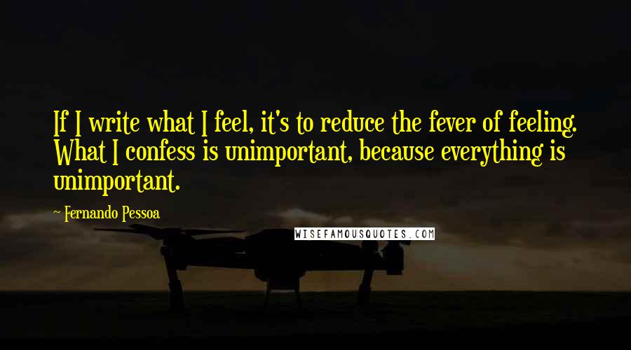 Fernando Pessoa Quotes: If I write what I feel, it's to reduce the fever of feeling. What I confess is unimportant, because everything is unimportant.