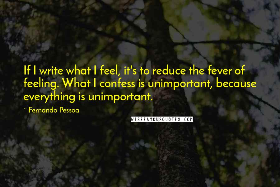 Fernando Pessoa Quotes: If I write what I feel, it's to reduce the fever of feeling. What I confess is unimportant, because everything is unimportant.