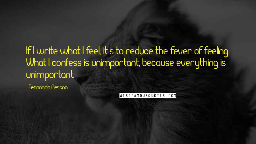 Fernando Pessoa Quotes: If I write what I feel, it's to reduce the fever of feeling. What I confess is unimportant, because everything is unimportant.