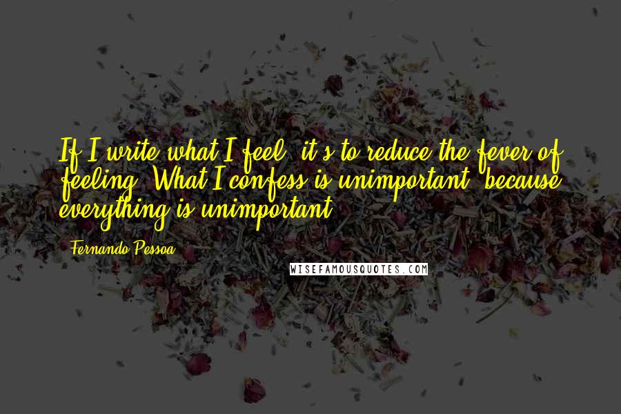 Fernando Pessoa Quotes: If I write what I feel, it's to reduce the fever of feeling. What I confess is unimportant, because everything is unimportant.