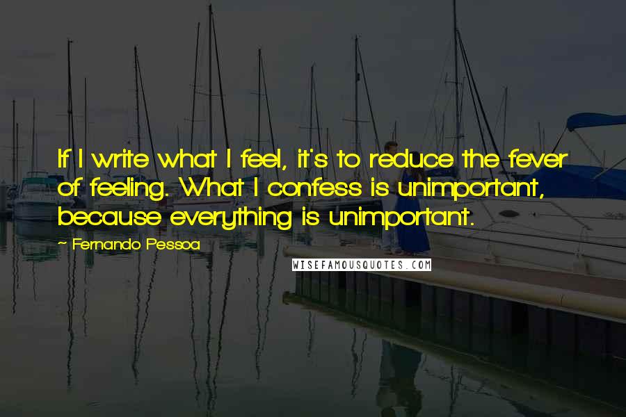 Fernando Pessoa Quotes: If I write what I feel, it's to reduce the fever of feeling. What I confess is unimportant, because everything is unimportant.