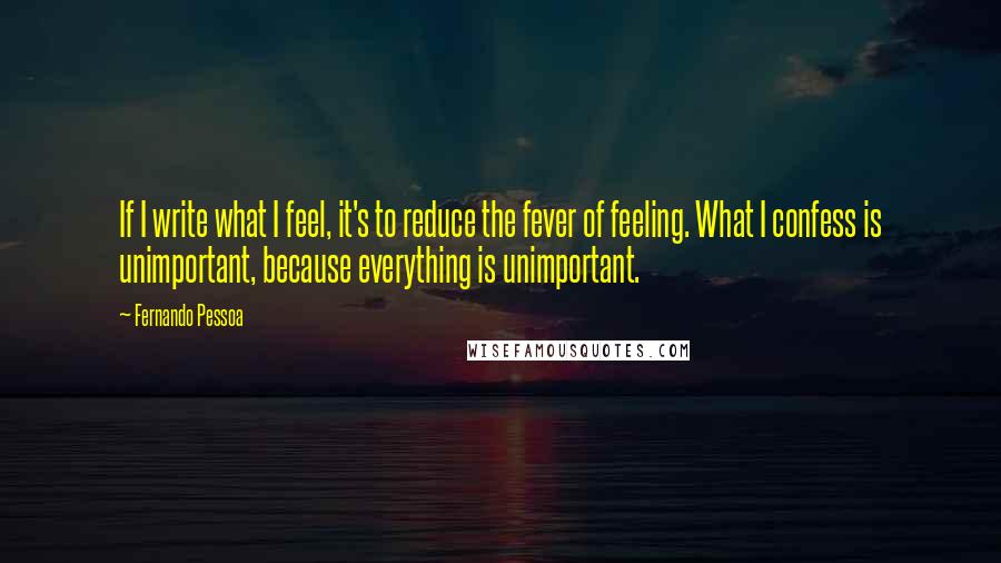 Fernando Pessoa Quotes: If I write what I feel, it's to reduce the fever of feeling. What I confess is unimportant, because everything is unimportant.