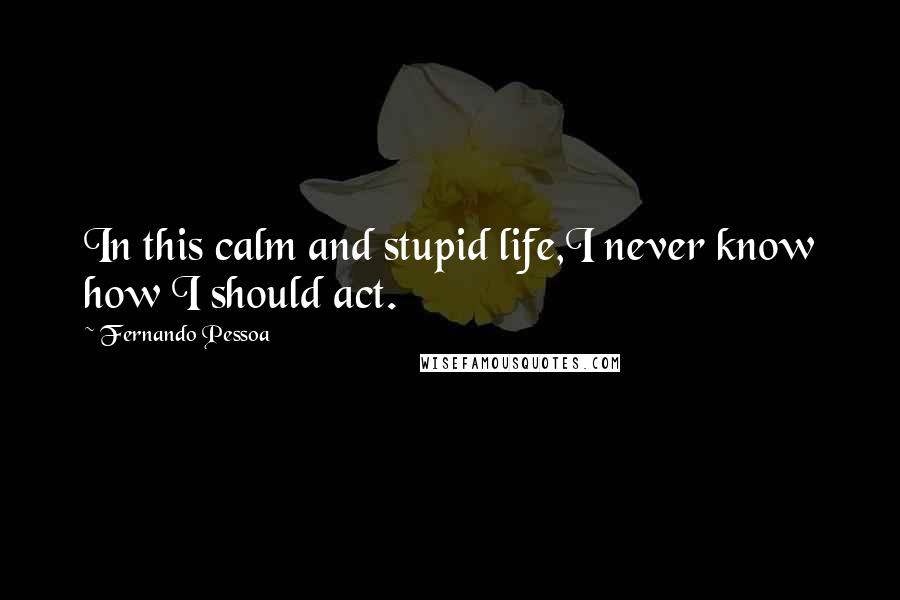 Fernando Pessoa Quotes: In this calm and stupid life,I never know how I should act.