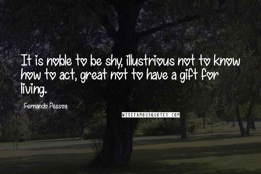 Fernando Pessoa Quotes: It is noble to be shy, illustrious not to know how to act, great not to have a gift for living.