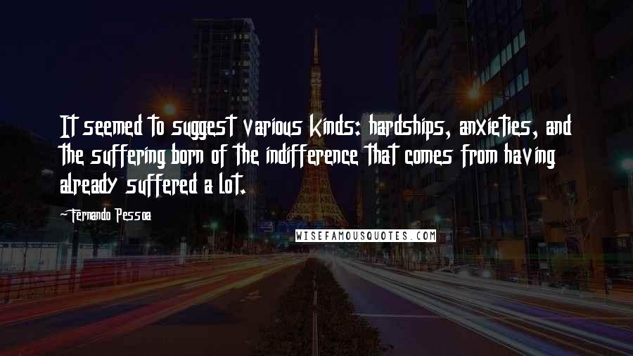 Fernando Pessoa Quotes: It seemed to suggest various kinds: hardships, anxieties, and the suffering born of the indifference that comes from having already suffered a lot.