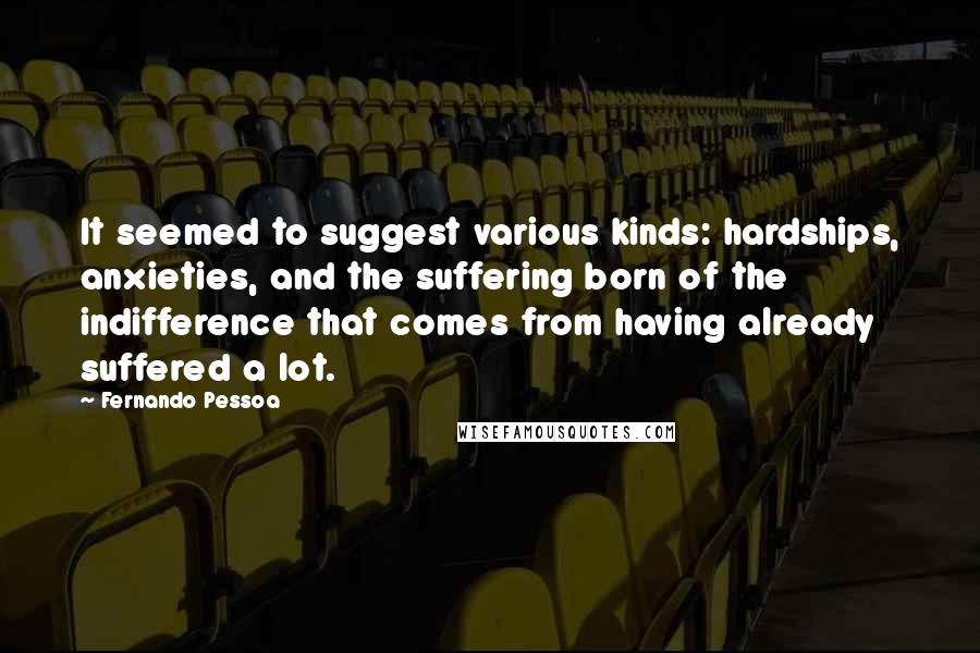 Fernando Pessoa Quotes: It seemed to suggest various kinds: hardships, anxieties, and the suffering born of the indifference that comes from having already suffered a lot.