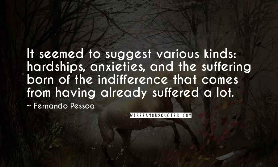 Fernando Pessoa Quotes: It seemed to suggest various kinds: hardships, anxieties, and the suffering born of the indifference that comes from having already suffered a lot.