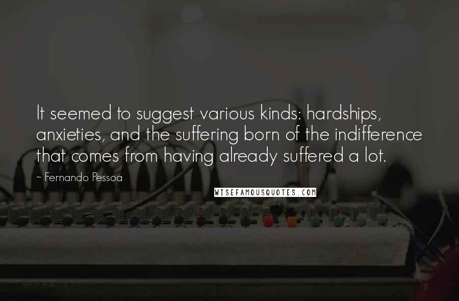 Fernando Pessoa Quotes: It seemed to suggest various kinds: hardships, anxieties, and the suffering born of the indifference that comes from having already suffered a lot.