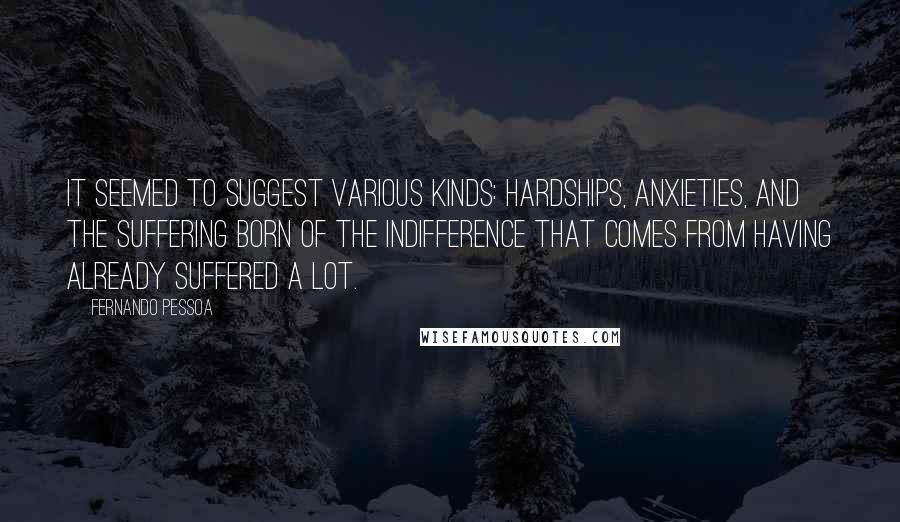 Fernando Pessoa Quotes: It seemed to suggest various kinds: hardships, anxieties, and the suffering born of the indifference that comes from having already suffered a lot.