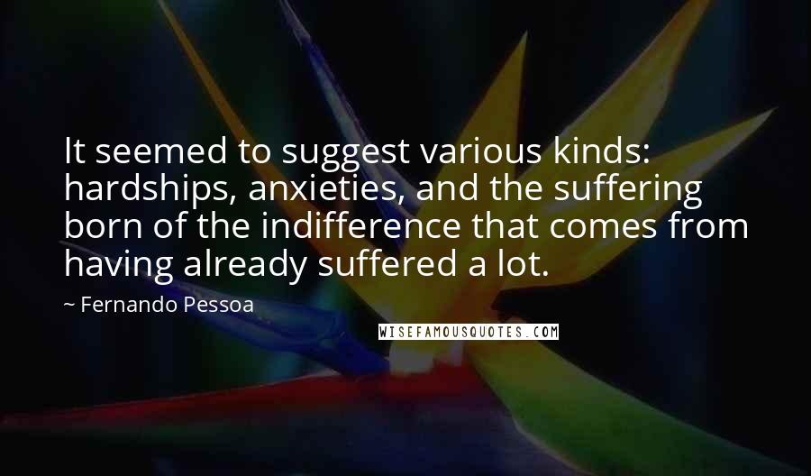 Fernando Pessoa Quotes: It seemed to suggest various kinds: hardships, anxieties, and the suffering born of the indifference that comes from having already suffered a lot.