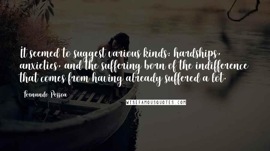 Fernando Pessoa Quotes: It seemed to suggest various kinds: hardships, anxieties, and the suffering born of the indifference that comes from having already suffered a lot.