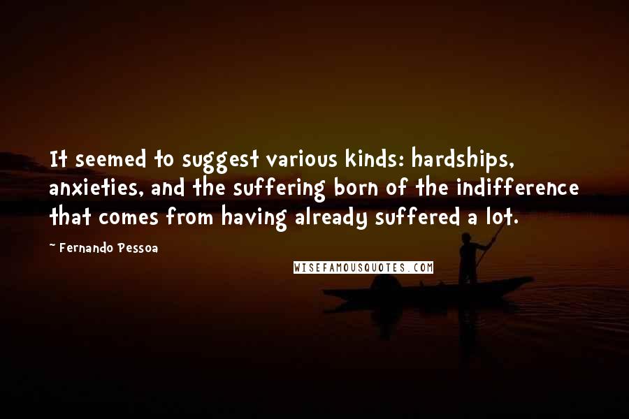 Fernando Pessoa Quotes: It seemed to suggest various kinds: hardships, anxieties, and the suffering born of the indifference that comes from having already suffered a lot.