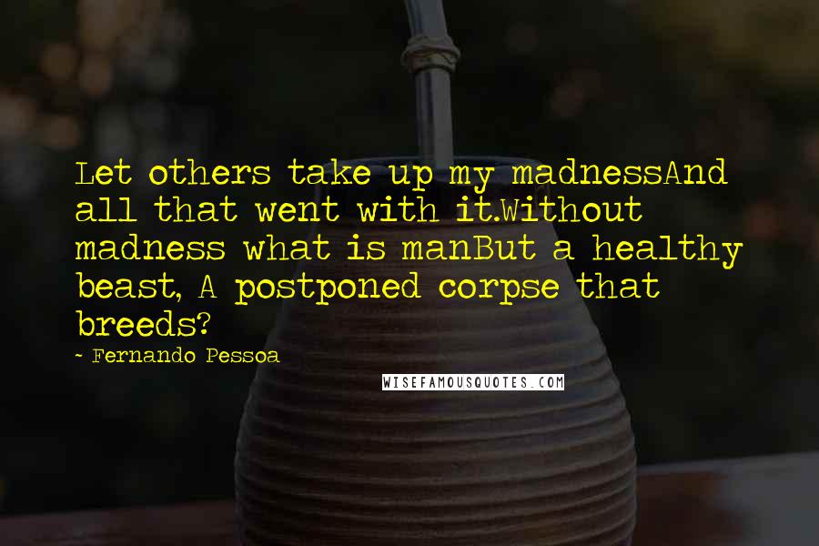 Fernando Pessoa Quotes: Let others take up my madnessAnd all that went with it.Without madness what is manBut a healthy beast, A postponed corpse that breeds?