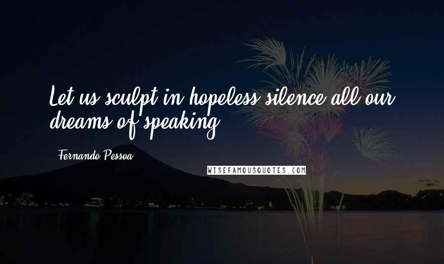 Fernando Pessoa Quotes: Let us sculpt in hopeless silence all our dreams of speaking.
