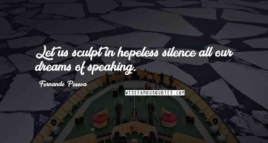 Fernando Pessoa Quotes: Let us sculpt in hopeless silence all our dreams of speaking.