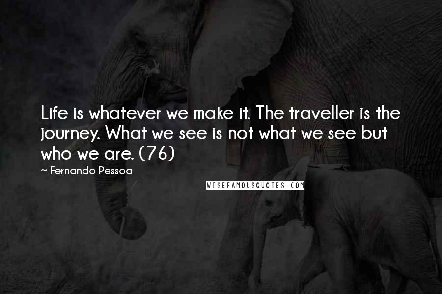 Fernando Pessoa Quotes: Life is whatever we make it. The traveller is the journey. What we see is not what we see but who we are. (76)