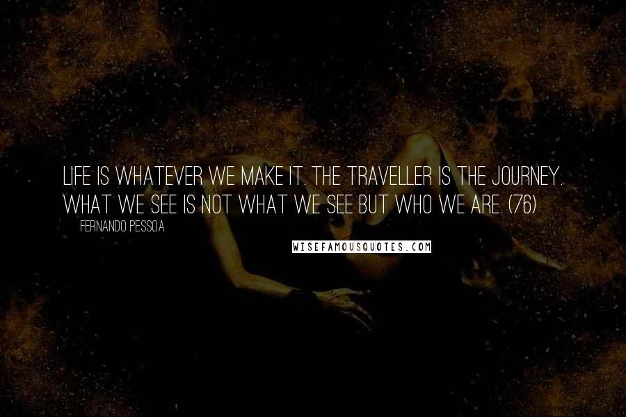 Fernando Pessoa Quotes: Life is whatever we make it. The traveller is the journey. What we see is not what we see but who we are. (76)